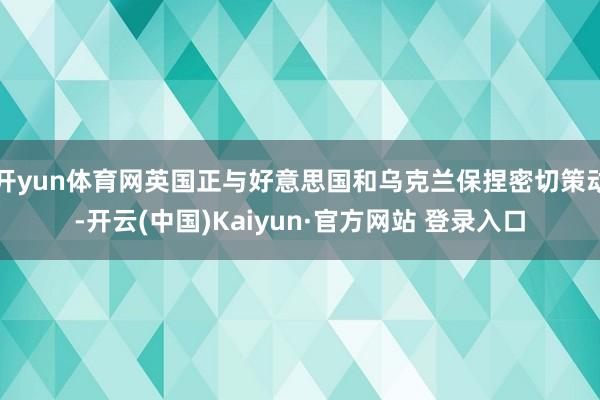 开yun体育网英国正与好意思国和乌克兰保捏密切策动-开云(中国)Kaiyun·官方网站 登录入口