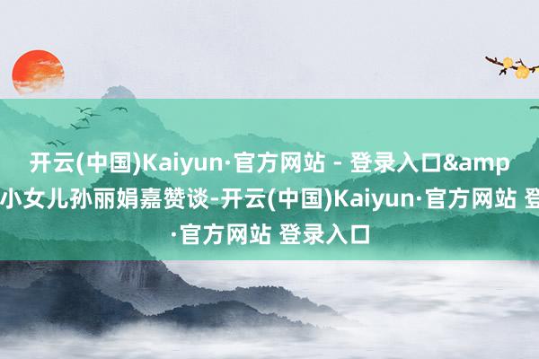 开云(中国)Kaiyun·官方网站 - 登录入口&quot;小女儿孙丽娟嘉赞谈-开云(中国)Kaiyun·官方网站 登录入口