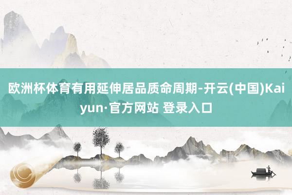 欧洲杯体育有用延伸居品质命周期-开云(中国)Kaiyun·官方网站 登录入口