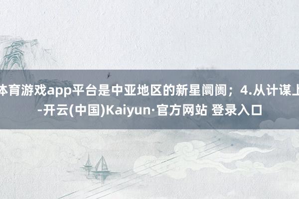 体育游戏app平台是中亚地区的新星阛阓；4.从计谋上-开云(中国)Kaiyun·官方网站 登录入口