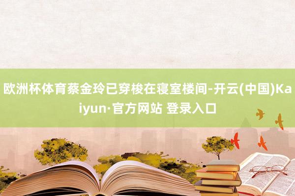 欧洲杯体育蔡金玲已穿梭在寝室楼间-开云(中国)Kaiyun·官方网站 登录入口