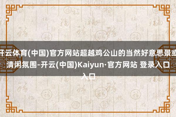 开云体育(中国)官方网站超越鸡公山的当然好意思景或清闲氛围-开云(中国)Kaiyun·官方网站 登录入口