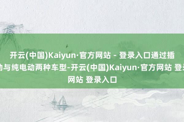 开云(中国)Kaiyun·官方网站 - 登录入口通过插电混动与纯电动两种车型-开云(中国)Kaiyun·官方网站 登录入口