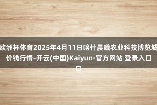 欧洲杯体育2025年4月11日喀什晨曦农业科技博览城价钱行情-开云(中国)Kaiyun·官方网站 登录入口