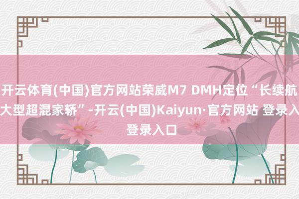 开云体育(中国)官方网站荣威M7 DMH定位“长续航中大型超混家轿”-开云(中国)Kaiyun·官方网站 登录入口
