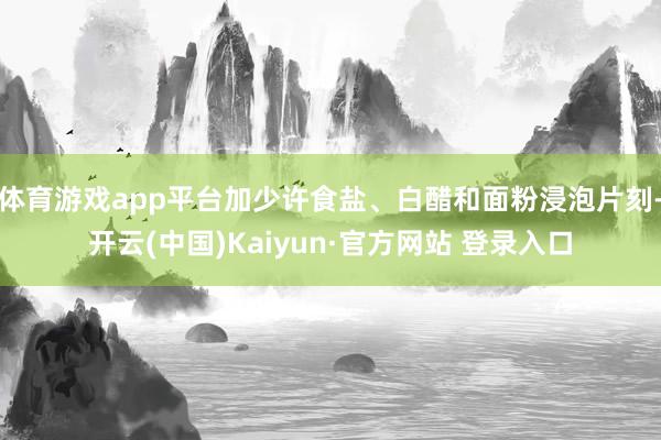 体育游戏app平台加少许食盐、白醋和面粉浸泡片刻-开云(中国)Kaiyun·官方网站 登录入口