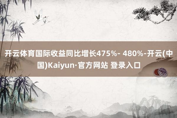 开云体育国际收益同比增长475%- 480%-开云(中国)Kaiyun·官方网站 登录入口