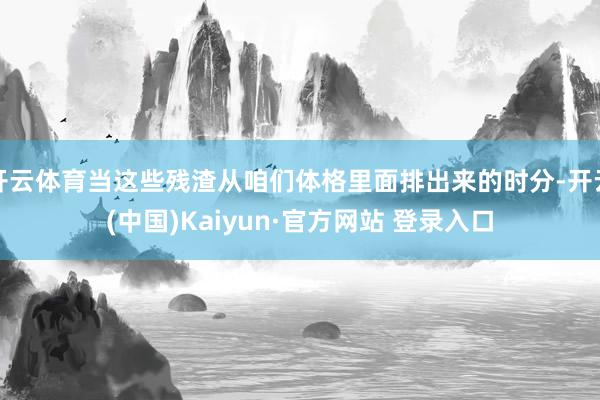 开云体育当这些残渣从咱们体格里面排出来的时分-开云(中国)Kaiyun·官方网站 登录入口