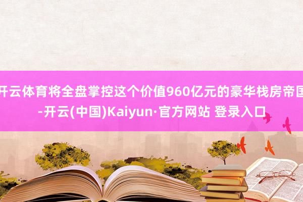 开云体育将全盘掌控这个价值960亿元的豪华栈房帝国-开云(中国)Kaiyun·官方网站 登录入口