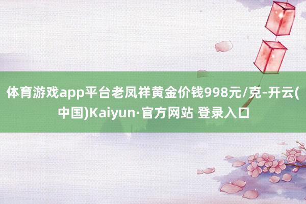 体育游戏app平台老凤祥黄金价钱998元/克-开云(中国)Kaiyun·官方网站 登录入口