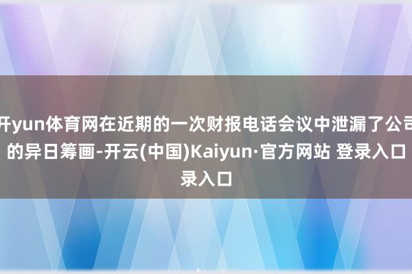 开yun体育网在近期的一次财报电话会议中泄漏了公司的异日筹画-开云(中国)Kaiyun·官方网站 登录入口