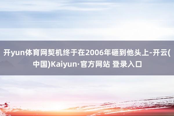 开yun体育网契机终于在2006年砸到他头上-开云(中国)Kaiyun·官方网站 登录入口