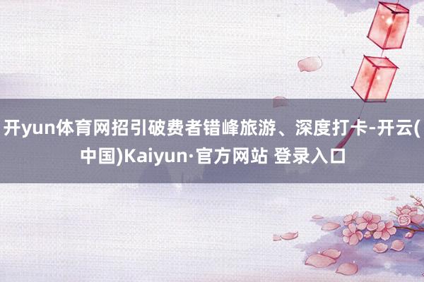 开yun体育网招引破费者错峰旅游、深度打卡-开云(中国)Kaiyun·官方网站 登录入口