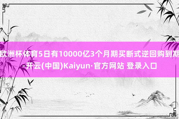 欧洲杯体育5日有10000亿3个月期买断式逆回购到期-开云(中国)Kaiyun·官方网站 登录入口