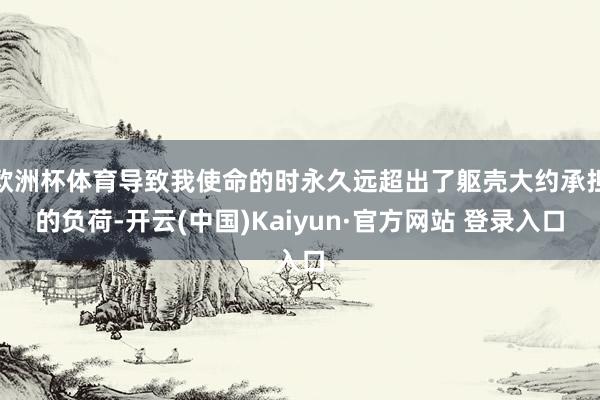 欧洲杯体育导致我使命的时永久远超出了躯壳大约承担的负荷-开云(中国)Kaiyun·官方网站 登录入口