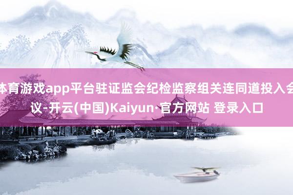 体育游戏app平台驻证监会纪检监察组关连同道投入会议-开云(中国)Kaiyun·官方网站 登录入口
