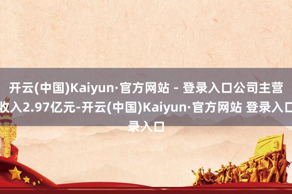 开云(中国)Kaiyun·官方网站 - 登录入口公司主营收入2.97亿元-开云(中国)Kaiyun·官方网站 登录入口