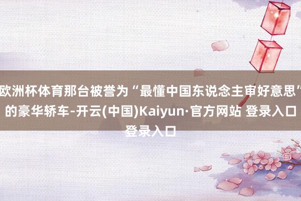 欧洲杯体育那台被誉为“最懂中国东说念主审好意思”的豪华轿车-开云(中国)Kaiyun·官方网站 登录入口