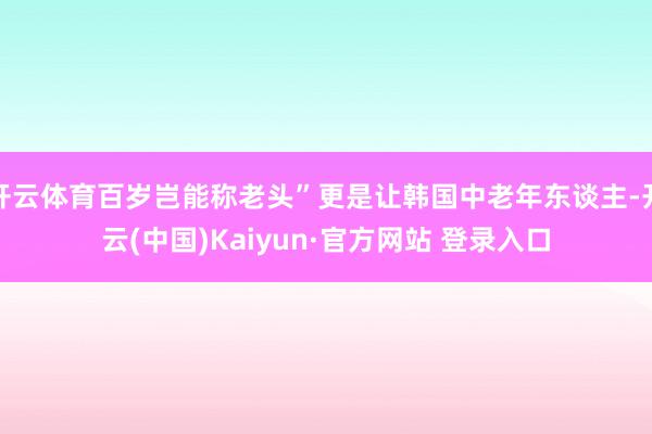 开云体育百岁岂能称老头”更是让韩国中老年东谈主-开云(中国)Kaiyun·官方网站 登录入口