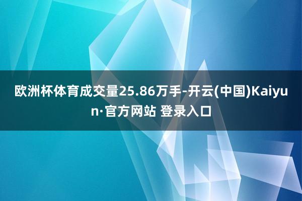 欧洲杯体育成交量25.86万手-开云(中国)Kaiyun·官方网站 登录入口