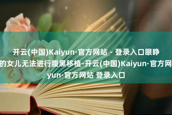 开云(中国)Kaiyun·官方网站 - 登录入口眼睁睁看防护病的女儿无法进行腹黑移植-开云(中国)Kaiyun·官方网站 登录入口