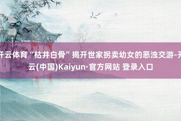 开云体育“枯井白骨”揭开世家拐卖幼女的恶浊交游-开云(中国)Kaiyun·官方网站 登录入口