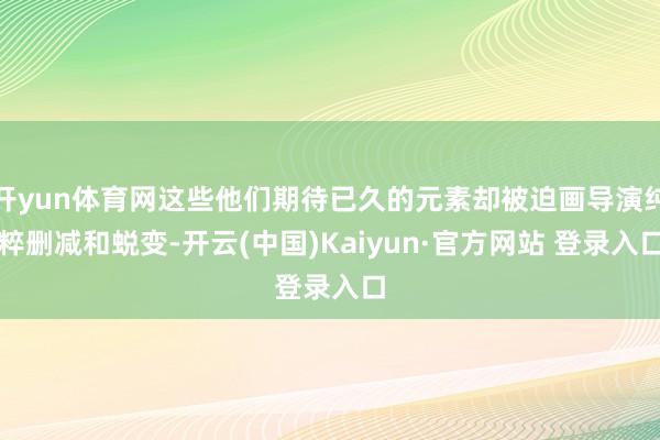 开yun体育网这些他们期待已久的元素却被迫画导演纯粹删减和蜕变-开云(中国)Kaiyun·官方网站 登录入口
