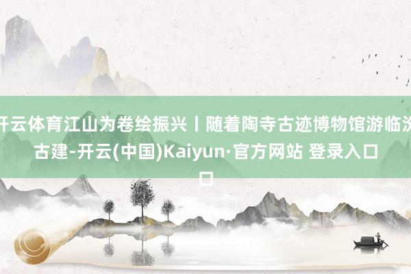开云体育江山为卷绘振兴丨随着陶寺古迹博物馆游临汾古建-开云(中国)Kaiyun·官方网站 登录入口