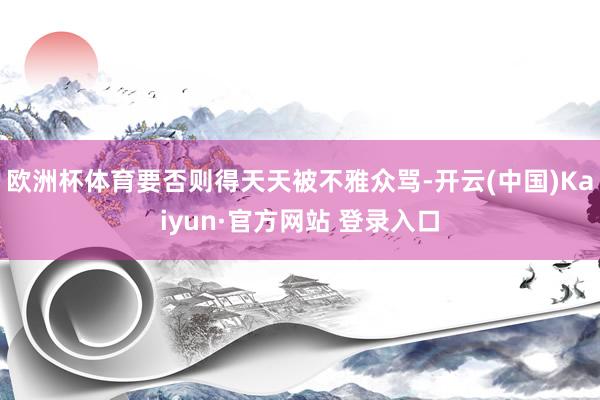 欧洲杯体育要否则得天天被不雅众骂-开云(中国)Kaiyun·官方网站 登录入口