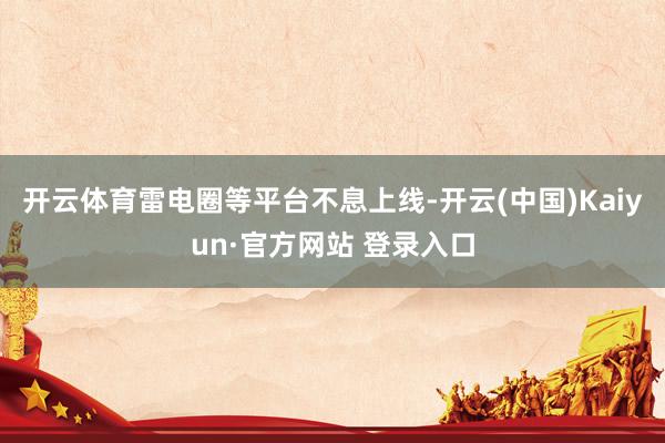 开云体育雷电圈等平台不息上线-开云(中国)Kaiyun·官方网站 登录入口