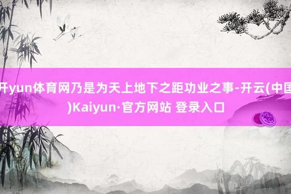 开yun体育网乃是为天上地下之距功业之事-开云(中国)Kaiyun·官方网站 登录入口