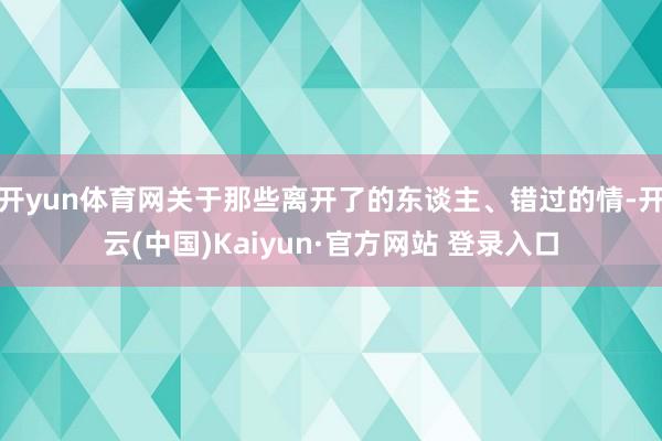 开yun体育网关于那些离开了的东谈主、错过的情-开云(中国)Kaiyun·官方网站 登录入口