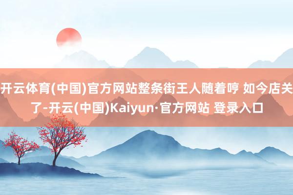 开云体育(中国)官方网站整条街王人随着哼 如今店关了-开云(中国)Kaiyun·官方网站 登录入口