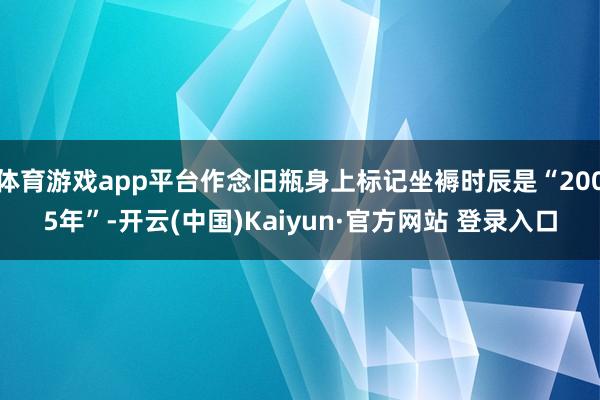 体育游戏app平台作念旧瓶身上标记坐褥时辰是“2005年”-开云(中国)Kaiyun·官方网站 登录入口