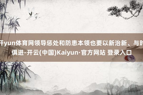 开yun体育网领导惩处和防患本领也要以新治新、与时俱进-开云(中国)Kaiyun·官方网站 登录入口