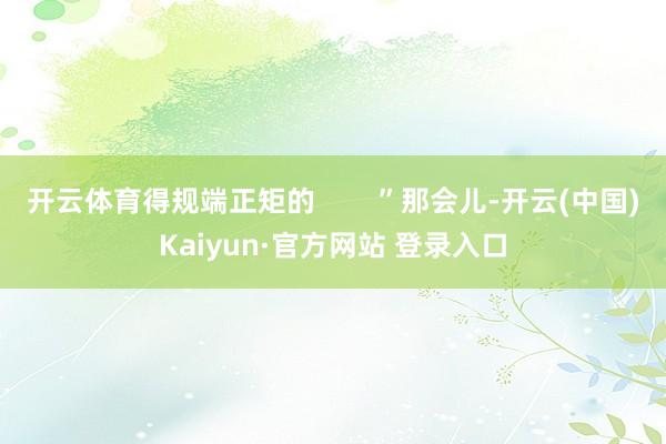 开云体育得规端正矩的        ”那会儿-开云(中国)Kaiyun·官方网站 登录入口