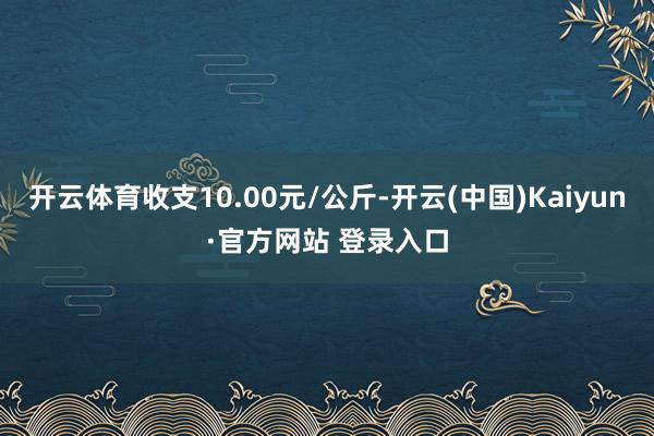 开云体育收支10.00元/公斤-开云(中国)Kaiyun·官方网站 登录入口