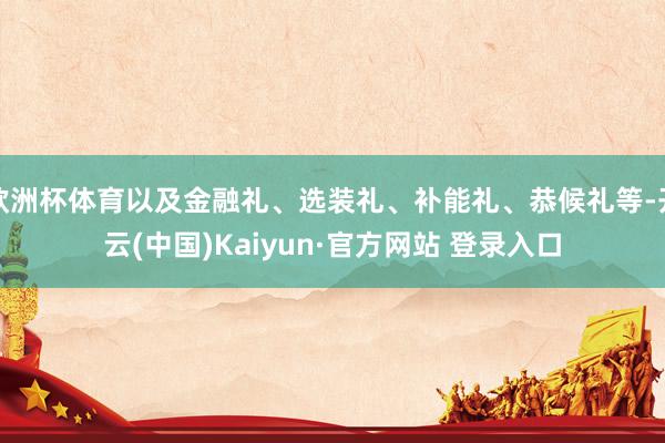 欧洲杯体育以及金融礼、选装礼、补能礼、恭候礼等-开云(中国)Kaiyun·官方网站 登录入口