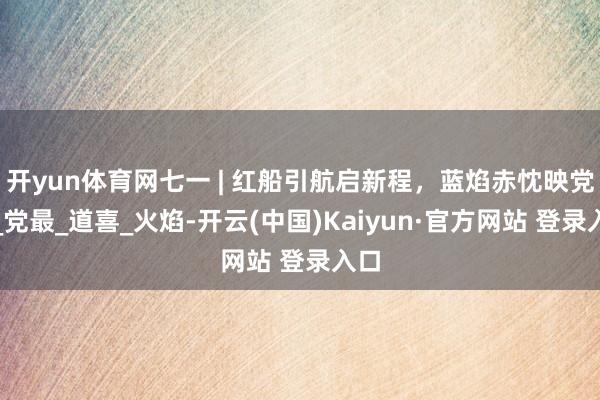 开yun体育网七一 | 红船引航启新程，蓝焰赤忱映党旗_党最_道喜_火焰-开云(中国)Kaiyun·官方网站 登录入口