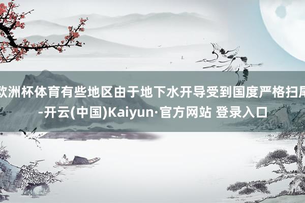 欧洲杯体育有些地区由于地下水开导受到国度严格扫尾-开云(中国)Kaiyun·官方网站 登录入口