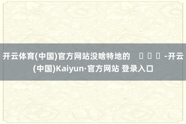 开云体育(中国)官方网站没啥特地的    			-开云(中国)Kaiyun·官方网站 登录入口