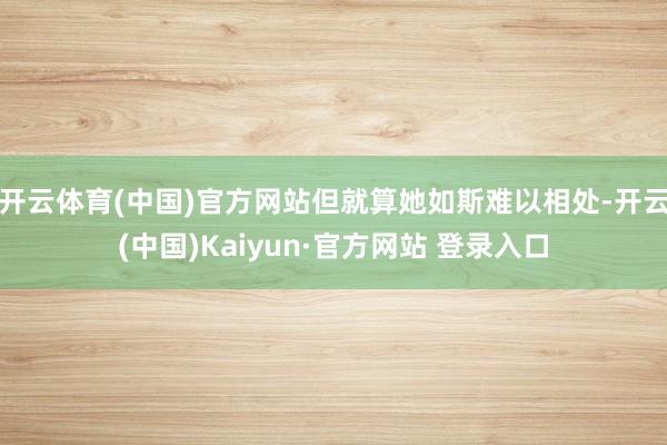 开云体育(中国)官方网站但就算她如斯难以相处-开云(中国)Kaiyun·官方网站 登录入口