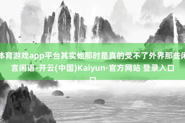 体育游戏app平台其实他那时是真的受不了外界那些闲言闲语-开云(中国)Kaiyun·官方网站 登录入口