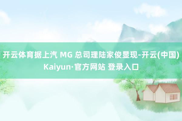 开云体育据上汽 MG 总司理陆家俊显现-开云(中国)Kaiyun·官方网站 登录入口