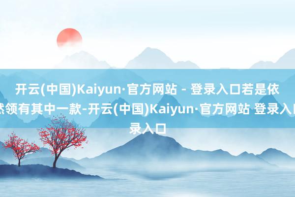 开云(中国)Kaiyun·官方网站 - 登录入口若是依然领有其中一款-开云(中国)Kaiyun·官方网站 登录入口