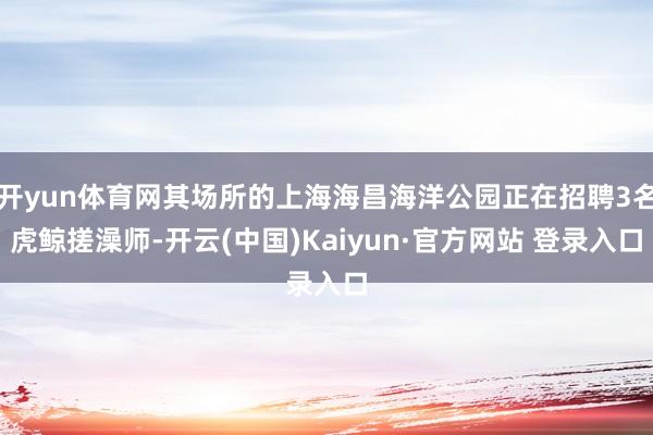 开yun体育网其场所的上海海昌海洋公园正在招聘3名虎鲸搓澡师-开云(中国)Kaiyun·官方网站 登录入口