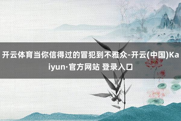 开云体育当你信得过的冒犯到不雅众-开云(中国)Kaiyun·官方网站 登录入口