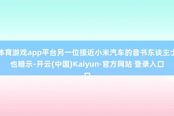体育游戏app平台另一位接近小米汽车的音书东谈主士也暗示-开云(中国)Kaiyun·官方网站 登录入口