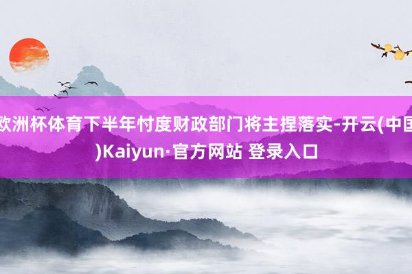 欧洲杯体育下半年忖度财政部门将主捏落实-开云(中国)Kaiyun·官方网站 登录入口