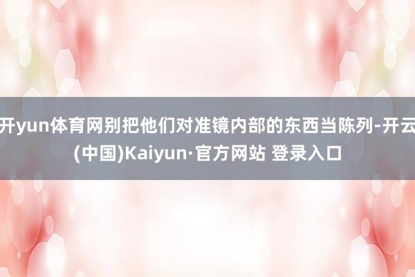 开yun体育网别把他们对准镜内部的东西当陈列-开云(中国)Kaiyun·官方网站 登录入口